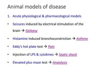 Animal models of disease
1. Acute physiological & pharmacological models
• Seizures induced by electrical stimulation of the
brain  Epilepsy
• Histamine induced bronchoconstriction  Asthma
• Eddy’s hot plate test  Pain
• Injection of LPS & cytokines  Septic shock
• Elevated plus maze test  Anxiolysis
 