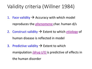 Validity criteria (Willner 1984)
1. Face validity  Accuracy with which model
reproduces the phenomena char. human d/s
2. Construct validity  Extent to which etiology of
human disease is reflected in model
3. Predictive validity  Extent to which
manipulation (drug t/t) is predictive of effects in
the human disorder
 