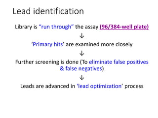 Lead identification
Library is “run through” the assay (96/384-well plate)
↓
‘Primary hits’ are examined more closely
↓
Further screening is done (To eliminate false positives
& false negatives)
↓
Leads are advanced in ‘lead optimization’ process
 