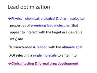 Lead optimization
Physical, chemical, biological & pharmacological
properties of promising lead molecules (that
appear to interact with the target in a desirable
way) are
Characterized & refined with the ultimate goal
Of selecting a single molecule to enter into
Clinical testing & formal drug development
 
