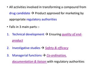 • All activities involved in transforming a compound from
drug candidate  Product approved for marketing by
appropriate regulatory authorities
• Falls in 3 main parts :-
1. Technical development  Ensuring quality of end-
product
2. Investigative studies  Safety & efficacy
3. Managerial functions  Co-ordination,
documentation & liaison with regulatory authorities
 
