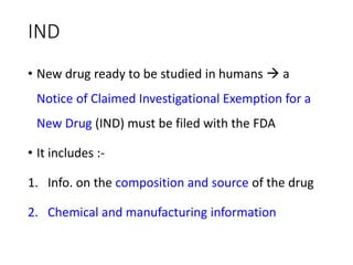 IND
• New drug ready to be studied in humans  a
Notice of Claimed Investigational Exemption for a
New Drug (IND) must be filed with the FDA
• It includes :-
1. Info. on the composition and source of the drug
2. Chemical and manufacturing information
 