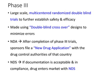 Phase III
• Large scale, multicentered randomized double blind
trials to further establish safety & efficacy
• Made using “Double-blind cross over” designs to
minimize errors
• NDA  After completion of phase III trials,
sponsors file a “New Drug Application” with the
drug control authorities of that country
• NDS  If documentation is acceptable & in
compliance, drug enters market with NDS
 