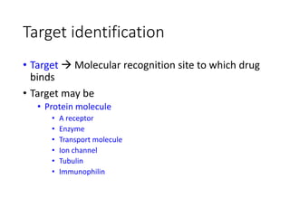 Target identification
• Target  Molecular recognition site to which drug
binds
• Target may be
• Protein molecule
• A receptor
• Enzyme
• Transport molecule
• Ion channel
• Tubulin
• Immunophilin
 