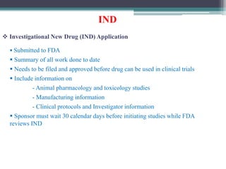 IND
 Investigational New Drug (IND) Application
 Submitted to FDA
 Summary of all work done to date
 Needs to be filed and approved before drug can be used in clinical trials
 Include information on
- Animal pharmacology and toxicology studies
- Manufacturing information
- Clinical protocols and Investigator information
 Sponsor must wait 30 calendar days before initiating studies while FDA
reviews IND
 