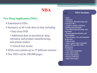 NDA
New Drug Application (NDA)
 Submitted to FDA
 Summary of all work done to date including
• Data from IND
• Additional data on preclinical, drug
substance and product manufacturing,
and animal studies
• Clinical trial results
 NDAs can contain up to 15 different sections
 One NDA can be 100,000 pages
NDA Sections
• Index
• Summary
• Chemistry, Manufacturing and
Control (CMC)
• Samples, method validation,
Labeling and packaging
• Non-clinical pharmacology and
toxicology
• Human pharmacokinetics and
bioavailability
• Microbiology ( For anti-microbial
drugs only)
• Clinical data
• Safety update report (typically
update 120 days after NDA
submission)
• Statistical
• Case report tabulations
• Case report forms
• Patent information
• Patent certification
• Other information
 