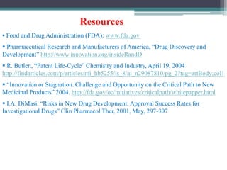 Resources
 Food and Drug Administration (FDA): www.fda.gov
 Pharmaceutical Research and Manufacturers of America, “Drug Discovery and
Development” http://www.innovation.org/insideRandD
 R. Butler., “Patent Life-Cycle” Chemistry and Industry, April 19, 2004
http://findarticles.com/p/articles/mi_hb5255/is_8/ai_n29087810/pg_2?tag=artBody;col1
 “Innovation or Stagnation. Challenge and Opportunity on the Critical Path to New
Medicinal Products” 2004. http://fda.gov/oc/initiatives/criticalpath/whitepapper.html
 I.A. DiMasi. “Risks in New Drug Development: Approval Success Rates for
Investigational Drugs” Clin Pharmacol Ther, 2001, May, 297-307
 