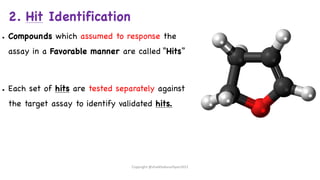 2. Hit Identification
● Compounds which assumed to response the
assay in a Favorable manner are called “Hits”
● Each set of hits are tested separately against
the target assay to identify validated hits.
Copyright @shaikhabusufiyan2021
 