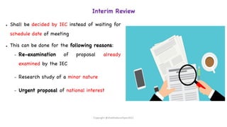 Interim Review
● Shall be decided by IEC instead of waiting for
schedule date of meeting
● This can be done for the following reasons:
– Re-examination of proposal already
examined by the IEC
– Research study of a minor nature
– Urgent proposal of national interest
Copyright @shaikhabusufiyan2021
 