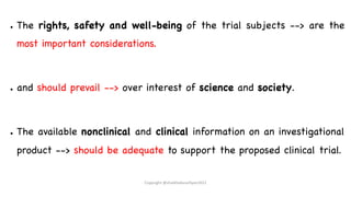● The rights, safety and well-being of the trial subjects --> are the
most important considerations.
● and should prevail --> over interest of science and society.
● The available nonclinical and clinical information on an investigational
product --> should be adequate to support the proposed clinical trial.
Copyright @shaikhabusufiyan2021
 