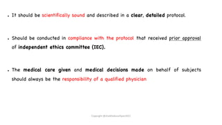 ● It should be scientifically sound and described in a clear, detailed protocol.
● Should be conducted in compliance with the protocol that received prior approval
of independent ethics committee (IEC).
● The medical care given and medical decisions made on behalf of subjects
should always be the responsibility of a qualified physician
Copyright @shaikhabusufiyan2021
 