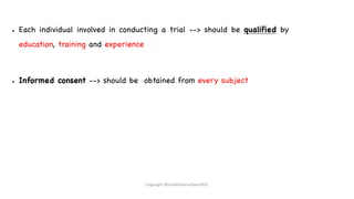 ● Each individual involved in conducting a trial --> should be qualified by
education, training and experience
● Informed consent --> should be obtained from every subject
Copyright @shaikhabusufiyan2021
 