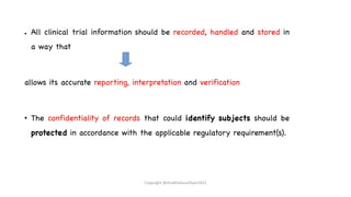 ● All clinical trial information should be recorded, handled and stored in
a way that
allows its accurate reporting, interpretation and verification
• The confidentiality of records that could identify subjects should be
protected in accordance with the applicable regulatory requirement(s).
Copyright @shaikhabusufiyan2021
 