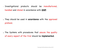 • Investigational products should be manufactured,
handled and stored in accordance with GMP.
● They should be used in accordance with the approved
protocol.
● The Systems with procedures that assure the quality
of every aspect of the trial should be implemented.
Copyright @shaikhabusufiyan2021
 