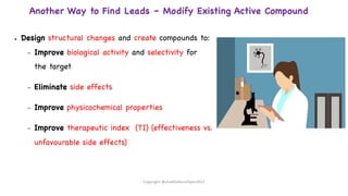 Another Way to Find Leads – Modify Existing Active Compound
● Design structural changes and create compounds to:
– Improve biological activity and selectivity for
the target
– Eliminate side effects
– Improve physicochemical properties
– Improve therapeutic index (TI) (effectiveness vs.
unfavourable side effects)
Copyright @shaikhabusufiyan2021
 