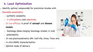 4. Lead Optimization
● Identify optimal compound(s) for preclinical studies with
Favorable parameters:
– synthetic scalability
– in vitro potency and selectivity
– In vivo efficacy in proof of concept and disease
models
– toxicology (dose-ranging toxicology studies in vivo)
– patentability
– In vivo pharmacokinetics (PK: half-life, Cmax, Tmax etc)
– in vitro ADME characterization
– Optimal mode of delivery
Copyright @shaikhabusufiyan2021
 