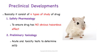 Preclinical Developments
● Basically it consist of 4 types of study of drug:
1. Safety Pharmacology
● To ensure drug has NO obvious hazardous
effect
2. Preliminary toxicology
● Acute oral toxicity tests to determine
MTD
Copyright @shaikhabusufiyan2021
 