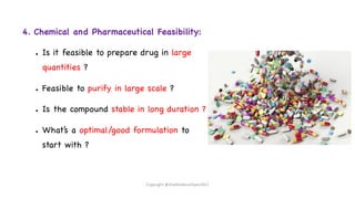 4. Chemical and Pharmaceutical Feasibility:
● Is it feasible to prepare drug in large
quantities ?
● Feasible to purify in large scale ?
● Is the compound stable in long duration ?
● What’s a optimal/good formulation to
start with ?
Copyright @shaikhabusufiyan2021
 