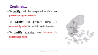 Continue…
– To justify that the compound exhibits -->
pharmacological activity
– To support the product being -->
reasonably safe for initial use in humans
– To justify exposing --> humans to
reasonable risks
Copyright @shaikhabusufiyan2021
 