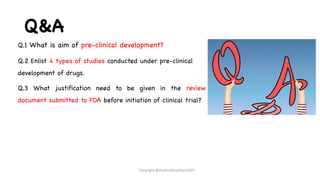 Q&A
Q.1 What is aim of pre-clinical development?
Q.2 Enlist 4 types of studies conducted under pre-clinical
development of drugs.
Q.3 What justification need to be given in the review
document submitted to FDA before initiation of clinical trial?
Copyright @shaikhabusufiyan2021
 