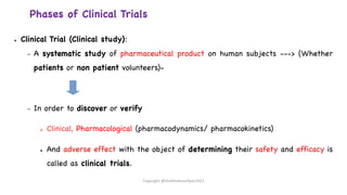 ● Clinical Trial (Clinical study):
– A systematic study of pharmaceutical product on human subjects ---> (Whether
patients or non patient volunteers)-
– In order to discover or verify
● Clinical, Pharmacological (pharmacodynamics/ pharmacokinetics)
● And adverse effect with the object of determining their safety and efficacy is
called as clinical trials.
Copyright @shaikhabusufiyan2021
Phases of Clinical Trials
 