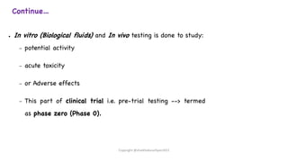 Continue…
● In vitro (Biological fluids) and In vivo testing is done to study:
– potential activity
– acute toxicity
– or Adverse effects
– This part of clinical trial i.e. pre-trial testing --> termed
as phase zero (Phase 0).
Copyright @shaikhabusufiyan2021
 
