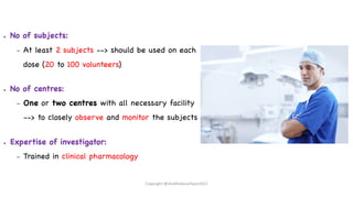● No of subjects:
– At least 2 subjects --> should be used on each
dose (20 to 100 volunteers)
● No of centres:
– One or two centres with all necessary facility
--> to closely observe and monitor the subjects
● Expertise of investigator:
– Trained in clinical pharmacology
Copyright @shaikhabusufiyan2021
 