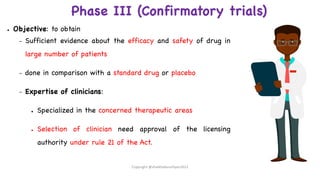 Phase III (Confirmatory trials)
● Objective: to obtain
– Sufficient evidence about the efficacy and safety of drug in
large number of patients
– done in comparison with a standard drug or placebo
– Expertise of clinicians:
● Specialized in the concerned therapeutic areas
● Selection of clinician need approval of the licensing
authority under rule 21 of the Act.
Copyright @shaikhabusufiyan2021
 