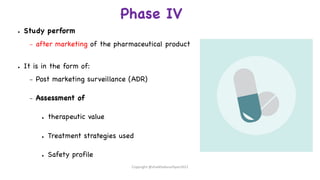 Phase IV
● Study perform
– after marketing of the pharmaceutical product
● It is in the form of:
– Post marketing surveillance (ADR)
– Assessment of
● therapeutic value
● Treatment strategies used
● Safety profile
Copyright @shaikhabusufiyan2021
 