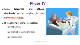 Phase IV
● Same scientific and ethical
standards --> as applied in pre-
marketing studies.
● It is generally done to explore:
– New indications
– New method of administrations
– New combination
Copyright @shaikhabusufiyan2021
 
