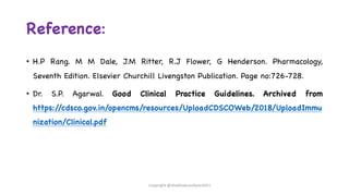 Reference:
• H.P Rang. M M Dale, J.M Ritter, R.J Flower, G Henderson. Pharmacology,
Seventh Edition. Elsevier Churchill Livengston Publication. Page no:726-728.
• Dr. S.P. Agarwal. Good Clinical Practice Guidelines. Archived from
https:/
/cdsco.gov.in/opencms/resources/UploadCDSCOWeb/2018/UploadImmu
nization/Clinical.pdf
Copyright @shaikhabusufiyan2021
 