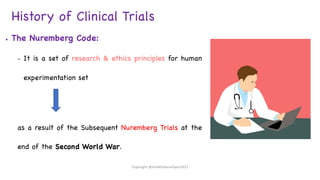 History of Clinical Trials
● The Nuremberg Code:
– It is a set of research & ethics principles for human
experimentation set
as a result of the Subsequent Nuremberg Trials at the
end of the Second World War.
Copyright @shaikhabusufiyan2021
 