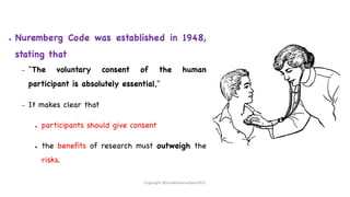 ● Nuremberg Code was established in 1948,
stating that
– "The voluntary consent of the human
participant is absolutely essential,"
– It makes clear that
● participants should give consent
● the benefits of research must outweigh the
risks.
Copyright @shaikhabusufiyan2021
 