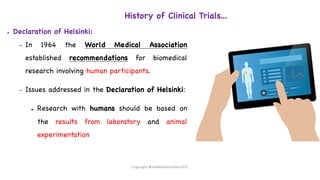 History of Clinical Trials...
● Declaration of Helsinki:
– In 1964 the World Medical Association
established recommendations for biomedical
research involving human participants.
– Issues addressed in the Declaration of Helsinki:
● Research with humans should be based on
the results from laboratory and animal
experimentation
Copyright @shaikhabusufiyan2021
 