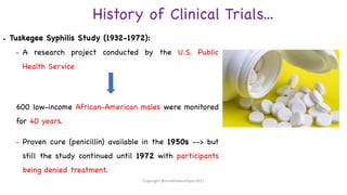 History of Clinical Trials...
● Tuskegee Syphilis Study (1932-1972):
– A research project conducted by the U.S. Public
Health Service
600 low-income African-American males were monitored
for 40 years.
– Proven cure (penicillin) available in the 1950s --> but
still the study continued until 1972 with participants
being denied treatment.
Copyright @shaikhabusufiyan2021
 