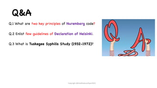 Q&A
Q.1 What are two key principles of Nuremberg code?
Q.2 Enlist few guidelines of Declaration of Helsinki.
Q.3 What is Tuskegee Syphilis Study (1932-1972)?
Copyright @shaikhabusufiyan2021
 