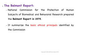 ● The Belmont Report:
– National Commission for the Protection of Human
Subjects of Biomedical and Behavioral Research prepared
the Belmont Report in 1979.
– It summarize the basic ethical principals identified by
the Commission
Copyright @shaikhabusufiyan2021
 