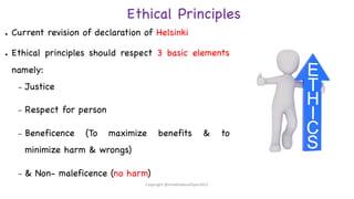 Ethical Principles
● Current revision of declaration of Helsinki
● Ethical principles should respect 3 basic elements
namely:
– Justice
– Respect for person
– Beneficence (To maximize benefits & to
minimize harm & wrongs)
– & Non- maleficence (no harm)
Copyright @shaikhabusufiyan2021
 