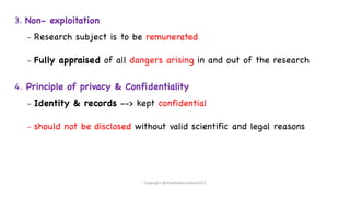 3. Non- exploitation
– Research subject is to be remunerated
– Fully appraised of all dangers arising in and out of the research
4. Principle of privacy & Confidentiality
– Identity & records --> kept confidential
– should not be disclosed without valid scientific and legal reasons
Copyright @shaikhabusufiyan2021
 