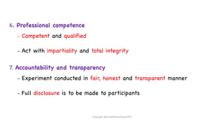 6. Professional competence
– Competent and qualified
– Act with impartiality and total integrity
7. Accountability and transparency
– Experiment conducted in fair, honest and transparent manner
– Full disclosure is to be made to participants
Copyright @shaikhabusufiyan2021
 