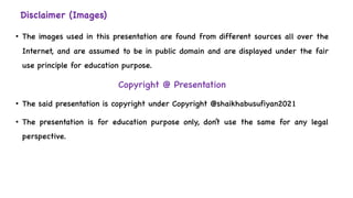 Disclaimer (Images)
• The images used in this presentation are found from different sources all over the
Internet, and are assumed to be in public domain and are displayed under the fair
use principle for education purpose.
Copyright @ Presentation
• The said presentation is copyright under Copyright @shaikhabusufiyan2021
• The presentation is for education purpose only, don’t use the same for any legal
perspective.
 