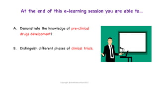 At the end of this e-learning session you are able to…
A. Demonstrate the knowledge of pre-clinical
drugs development?
B. Distinguish different phases of clinical trials.
Copyright @shaikhabusufiyan2021
 