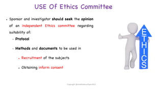 USE Of Ethics Committee
● Sponsor and investigator should seek the opinion
of an independent Ethics committee regarding
suitability of:
– Protocol
– Methods and documents to be used in
● Recruitment of the subjects
● Obtaining inform consent
Copyright @shaikhabusufiyan2021
 