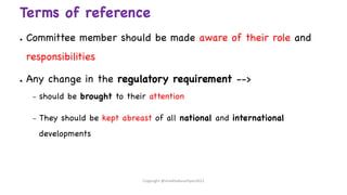 Terms of reference
● Committee member should be made aware of their role and
responsibilities
● Any change in the regulatory requirement -->
– should be brought to their attention
– They should be kept abreast of all national and international
developments
Copyright @shaikhabusufiyan2021
 
