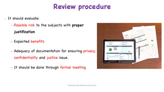 Review procedure
• It should evaluate:
– Possible risk to the subjects with proper
justification
– Expected benefits
– Adequacy of documentation for ensuring privacy,
confidentiality and justice issue.
– It should be done through formal meeting
Copyright @shaikhabusufiyan2021
 