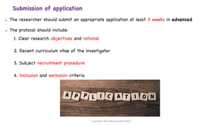 Submission of application
● The researcher should submit an appropriate application at least 3 weeks in advanced
● The protocol should include:
1. Clear research objectives and rational
2. Recent curriculum vitae of the investigator
3. Subject recruitment procedure
4. Inclusion and exclusion criteria
Copyright @shaikhabusufiyan2021
 