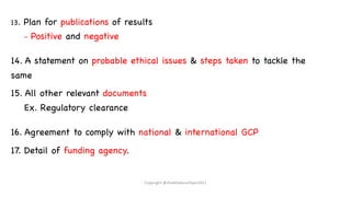 13. Plan for publications of results
– Positive and negative
14. A statement on probable ethical issues & steps taken to tackle the
same
15. All other relevant documents
Ex. Regulatory clearance
16. Agreement to comply with national & international GCP
17. Detail of funding agency.
Copyright @shaikhabusufiyan2021
 