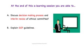 At the end of this e-learning session you are able to…
A. Discuss decision making process and
interim review of ethical committee?
B. Explain GCP guidelines.
Copyright @shaikhabusufiyan2021
 