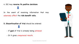 4. IEC may reverse its positive decisions
In the event of receiving information that may
adversely affect the risk-benefit ratio.
5. Discontinuation of trial should be ordered:
– If goal of trial is already being achieved
– Or it gives unequivocal results
Copyright @shaikhabusufiyan2021
 