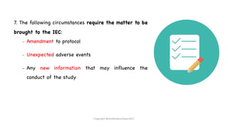 7. The following circumstances require the matter to be
brought to the IEC:
– Amendment to protocol
– Unexpected adverse events
– Any new information that may influence the
conduct of the study
Copyright @shaikhabusufiyan2021
 